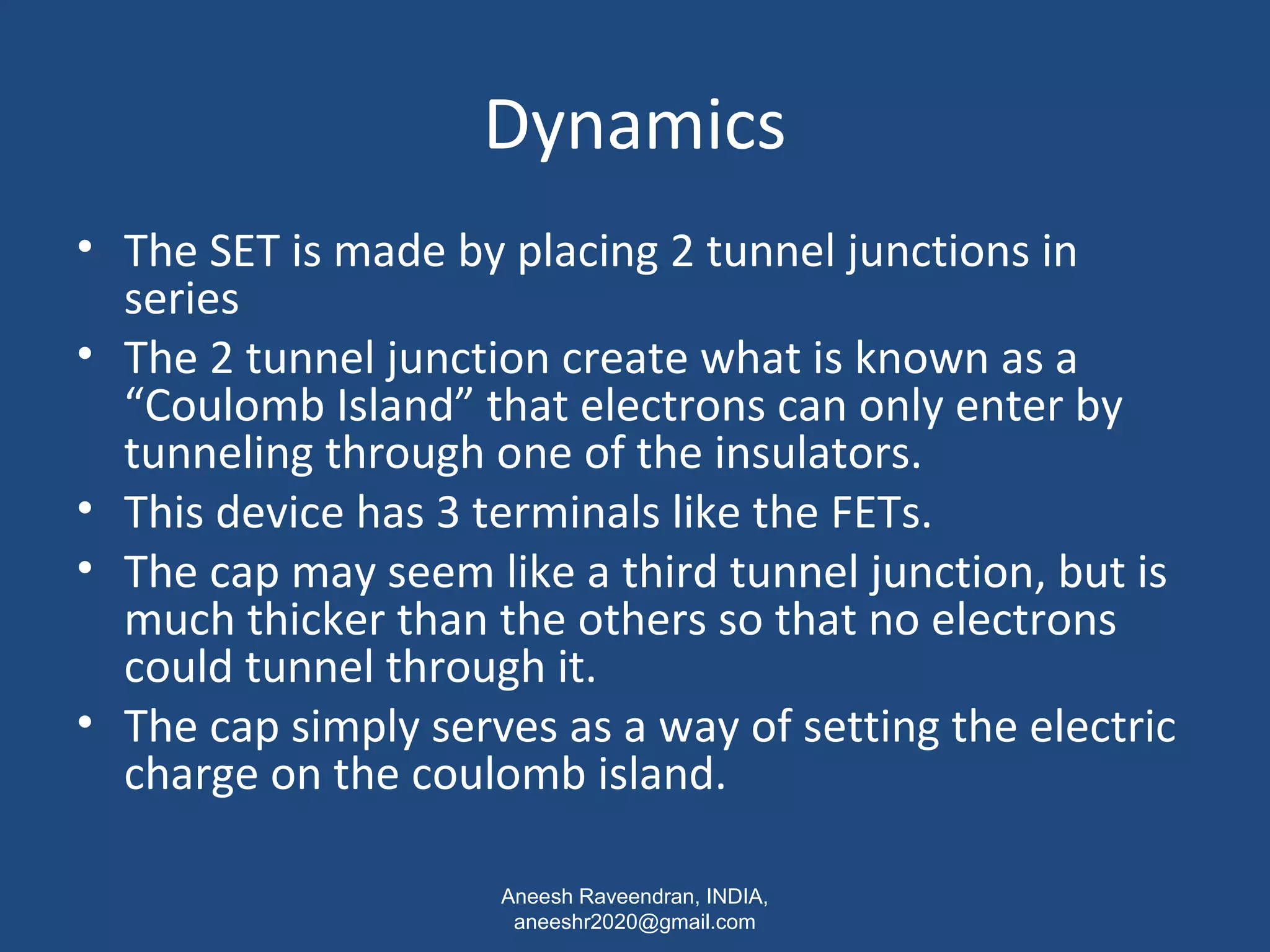 Dynamics 
• The SET is made by placing 2 tunnel junctions in 
series 
• The 2 tunnel junction create what is known as a 
“Coulomb Island” that electrons can only enter by 
tunneling through one of the insulators. 
• This device has 3 terminals like the FETs. 
• The cap may seem like a third tunnel junction, but is 
much thicker than the others so that no electrons 
could tunnel through it. 
• The cap simply serves as a way of setting the electric 
charge on the coulomb island. 
Aneesh Raveendran, INDIA, 
aneeshr2020@gmail.com 
 