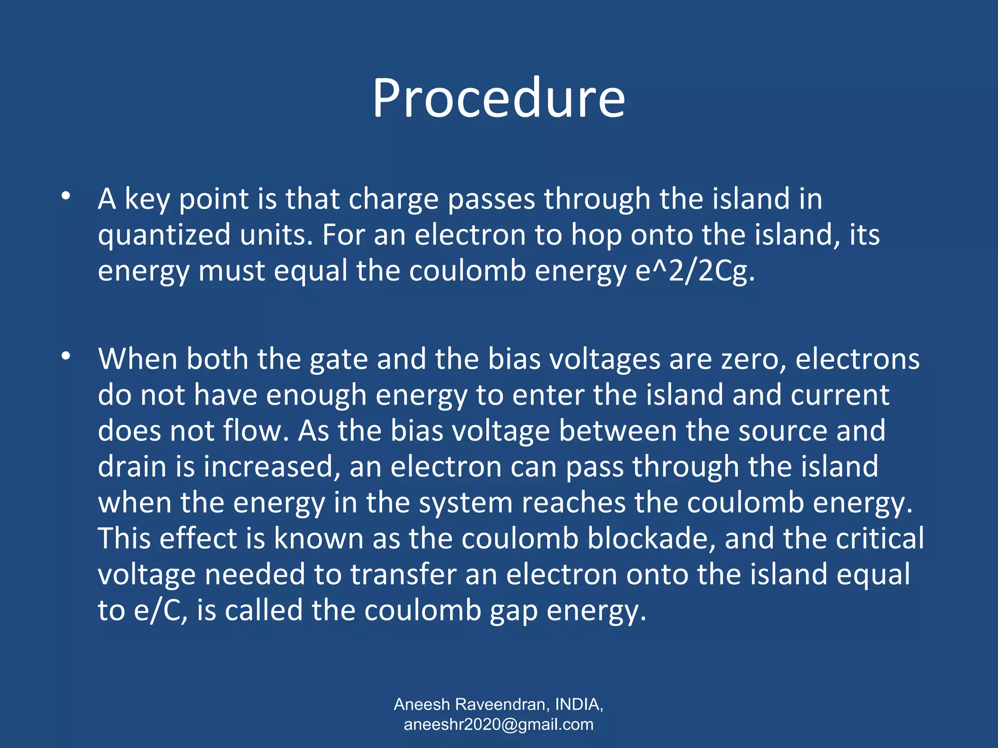 Procedure 
• A key point is that charge passes through the island in 
quantized units. For an electron to hop onto the island, its 
energy must equal the coulomb energy e^2/2Cg. 
• When both the gate and the bias voltages are zero, electrons 
do not have enough energy to enter the island and current 
does not flow. As the bias voltage between the source and 
drain is increased, an electron can pass through the island 
when the energy in the system reaches the coulomb energy. 
This effect is known as the coulomb blockade, and the critical 
voltage needed to transfer an electron onto the island equal 
to e/C, is called the coulomb gap energy. 
Aneesh Raveendran, INDIA, 
aneeshr2020@gmail.com 
 