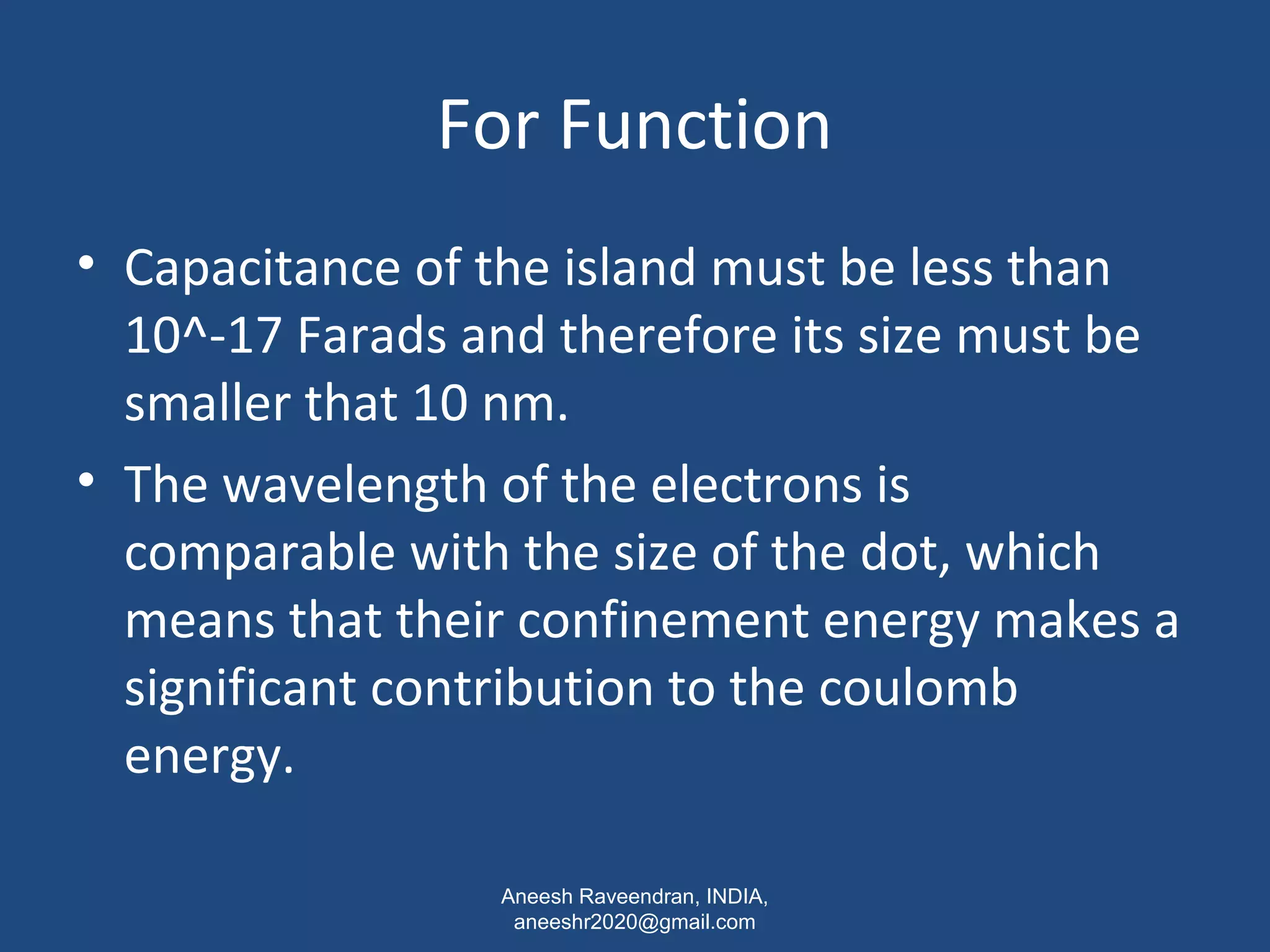 For Function 
• Capacitance of the island must be less than 
10^-17 Farads and therefore its size must be 
smaller that 10 nm. 
• The wavelength of the electrons is 
comparable with the size of the dot, which 
means that their confinement energy makes a 
significant contribution to the coulomb 
energy. 
Aneesh Raveendran, INDIA, 
aneeshr2020@gmail.com 
 
