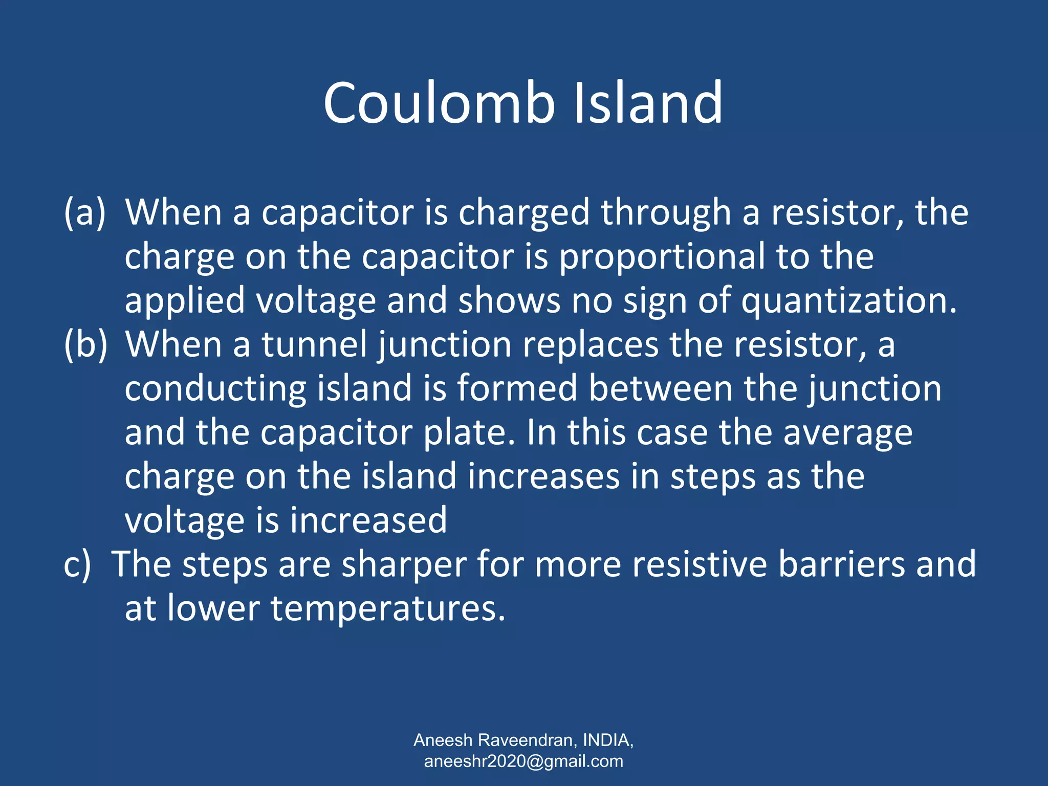 Coulomb Island 
(a) When a capacitor is charged through a resistor, the 
charge on the capacitor is proportional to the 
applied voltage and shows no sign of quantization. 
(b) When a tunnel junction replaces the resistor, a 
conducting island is formed between the junction 
and the capacitor plate. In this case the average 
charge on the island increases in steps as the 
voltage is increased 
c) The steps are sharper for more resistive barriers and 
at lower temperatures. 
Aneesh Raveendran, INDIA, 
aneeshr2020@gmail.com 
 