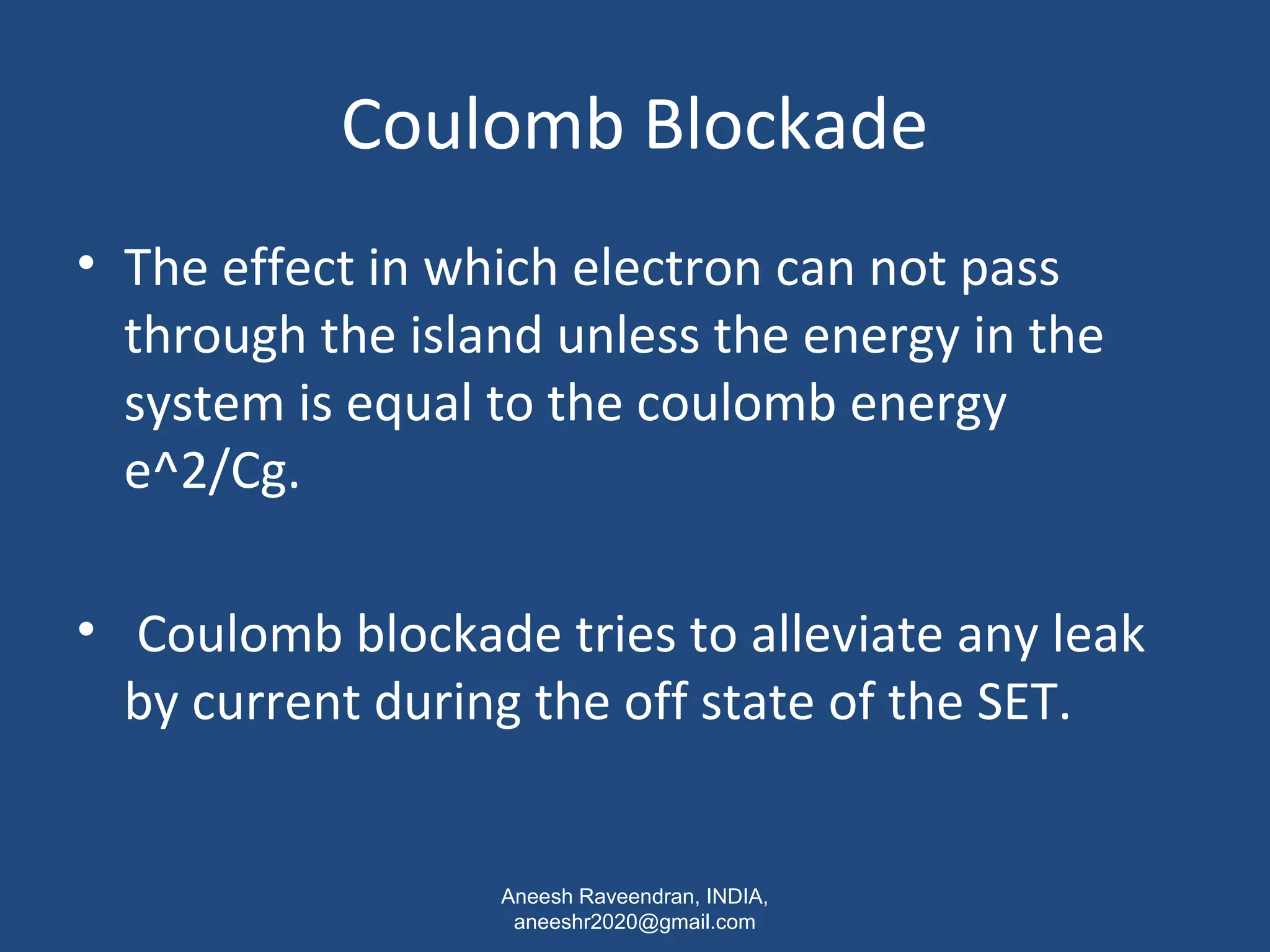 Coulomb Blockade 
• The effect in which electron can not pass 
through the island unless the energy in the 
system is equal to the coulomb energy 
e^2/Cg. 
• Coulomb blockade tries to alleviate any leak 
by current during the off state of the SET. 
Aneesh Raveendran, INDIA, 
aneeshr2020@gmail.com 
 