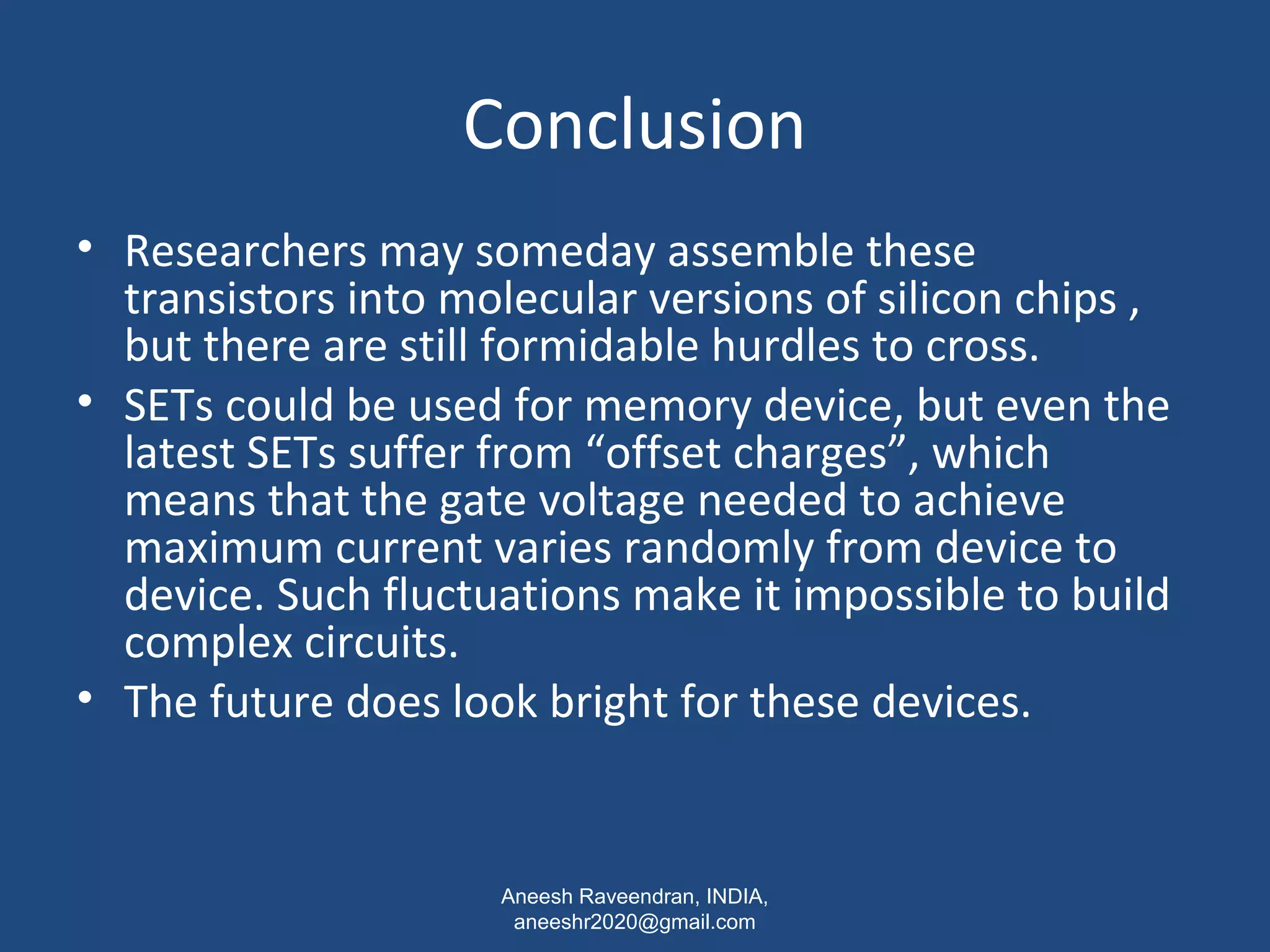 Conclusion 
• Researchers may someday assemble these 
transistors into molecular versions of silicon chips , 
but there are still formidable hurdles to cross. 
• SETs could be used for memory device, but even the 
latest SETs suffer from “offset charges”, which 
means that the gate voltage needed to achieve 
maximum current varies randomly from device to 
device. Such fluctuations make it impossible to build 
complex circuits. 
• The future does look bright for these devices. 
Aneesh Raveendran, INDIA, 
aneeshr2020@gmail.com 
 