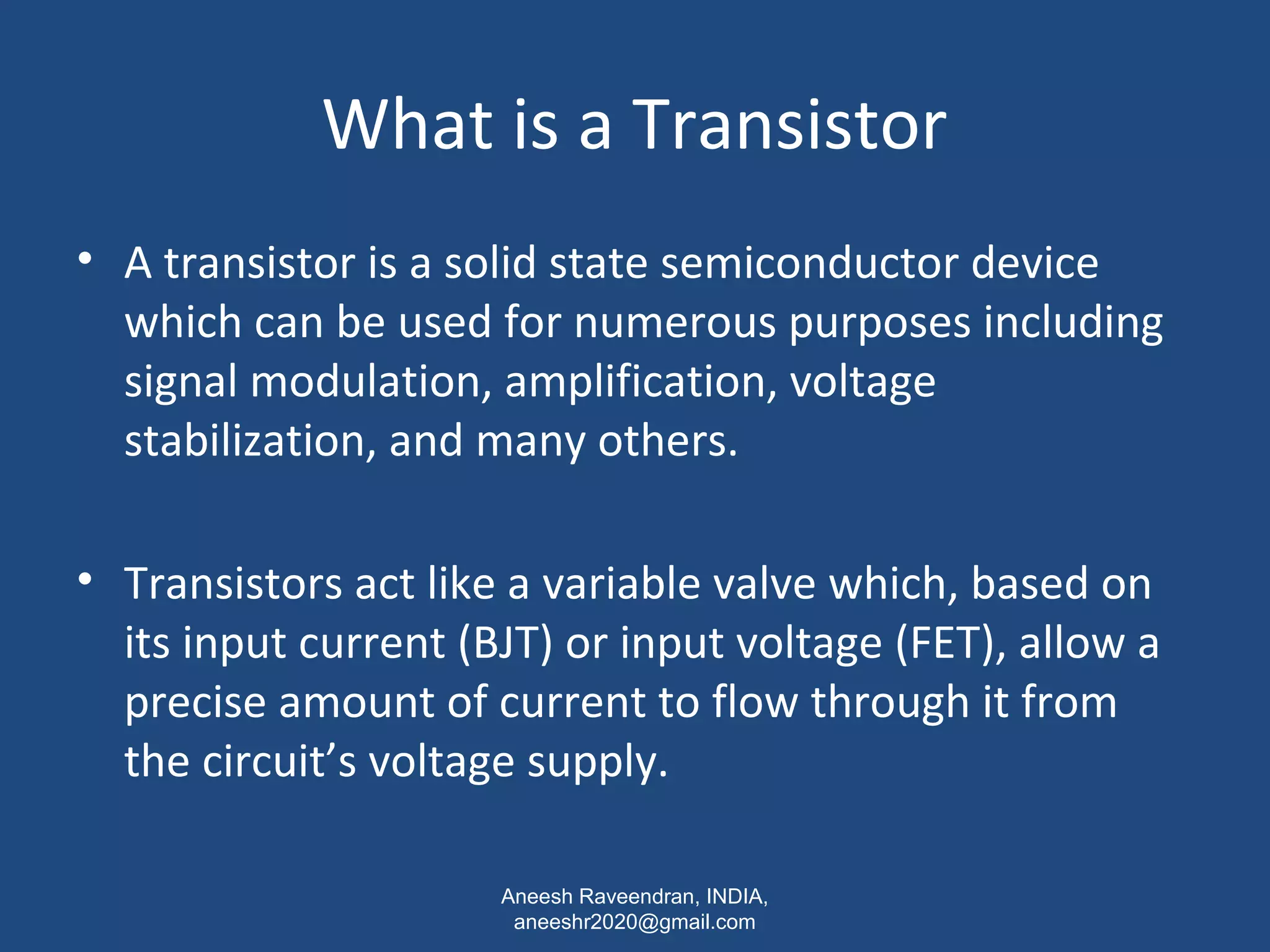 What is a Transistor 
• A transistor is a solid state semiconductor device 
which can be used for numerous purposes including 
signal modulation, amplification, voltage 
stabilization, and many others. 
• Transistors act like a variable valve which, based on 
its input current (BJT) or input voltage (FET), allow a 
precise amount of current to flow through it from 
the circuit’s voltage supply. 
Aneesh Raveendran, INDIA, 
aneeshr2020@gmail.com 
 