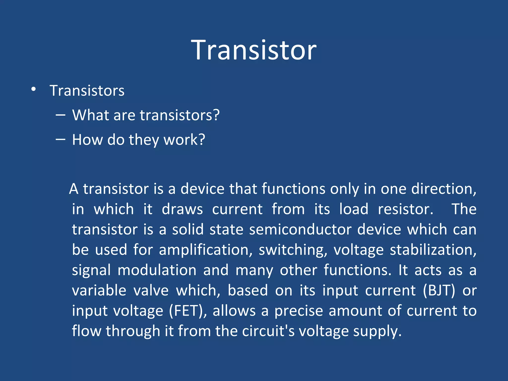 Transistor 
• Transistors 
– What are transistors? 
– How do they work? 
A transistor is a device that functions only in one direction, 
in which it draws current from its load resistor. The 
transistor is a solid state semiconductor device which can 
be used for amplification, switching, voltage stabilization, 
signal modulation and many other functions. It acts as a 
variable valve which, based on its input current (BJT) or 
input voltage (FET), allows a precise amount of current to 
flow through it from the circuit's voltage supply. 
 