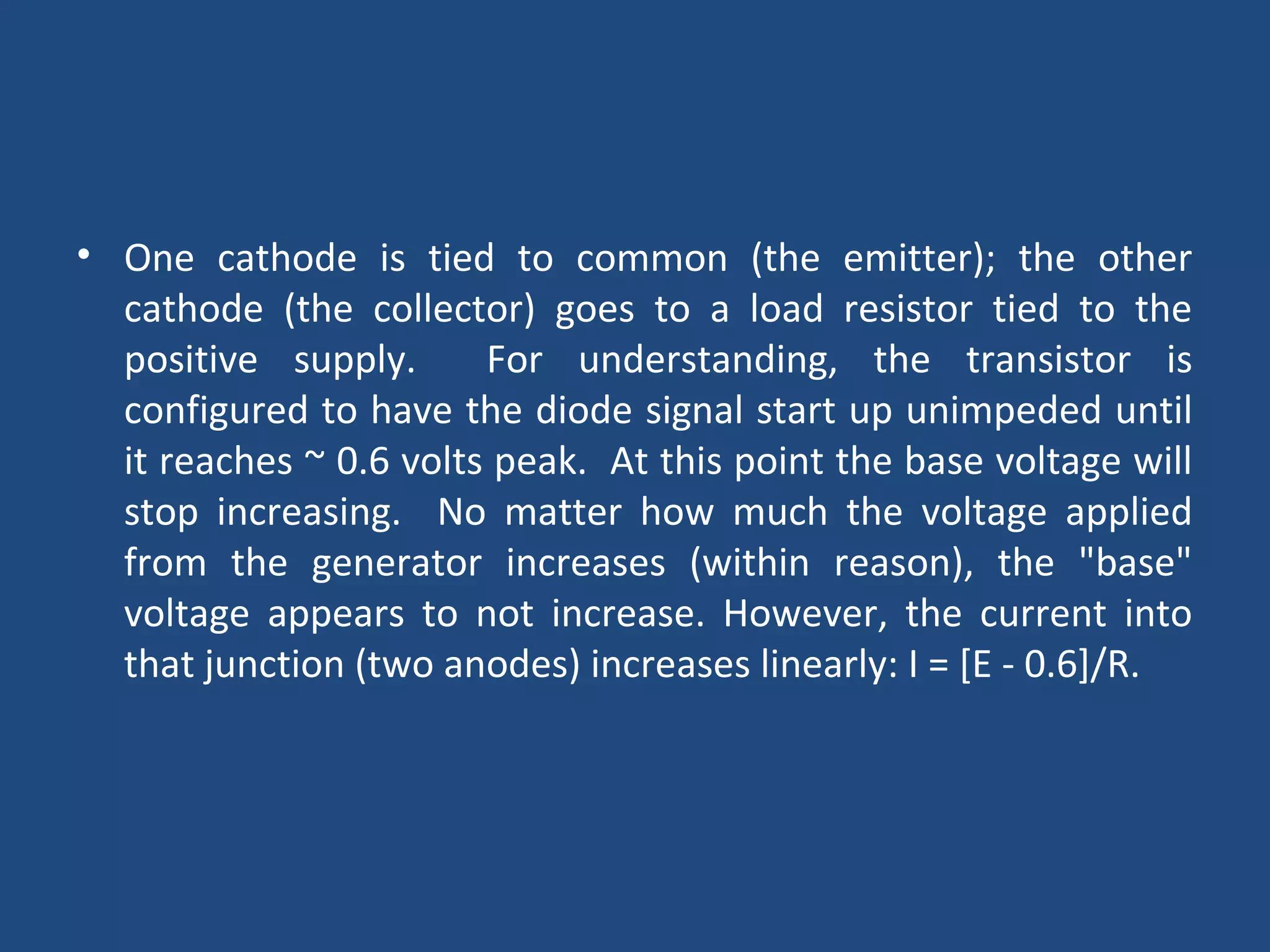 • One cathode is tied to common (the emitter); the other 
cathode (the collector) goes to a load resistor tied to the 
positive supply. For understanding, the transistor is 
configured to have the diode signal start up unimpeded until 
it reaches ~ 0.6 volts peak. At this point the base voltage will 
stop increasing. No matter how much the voltage applied 
from the generator increases (within reason), the "base" 
voltage appears to not increase. However, the current into 
that junction (two anodes) increases linearly: I = [E - 0.6]/R. 
 