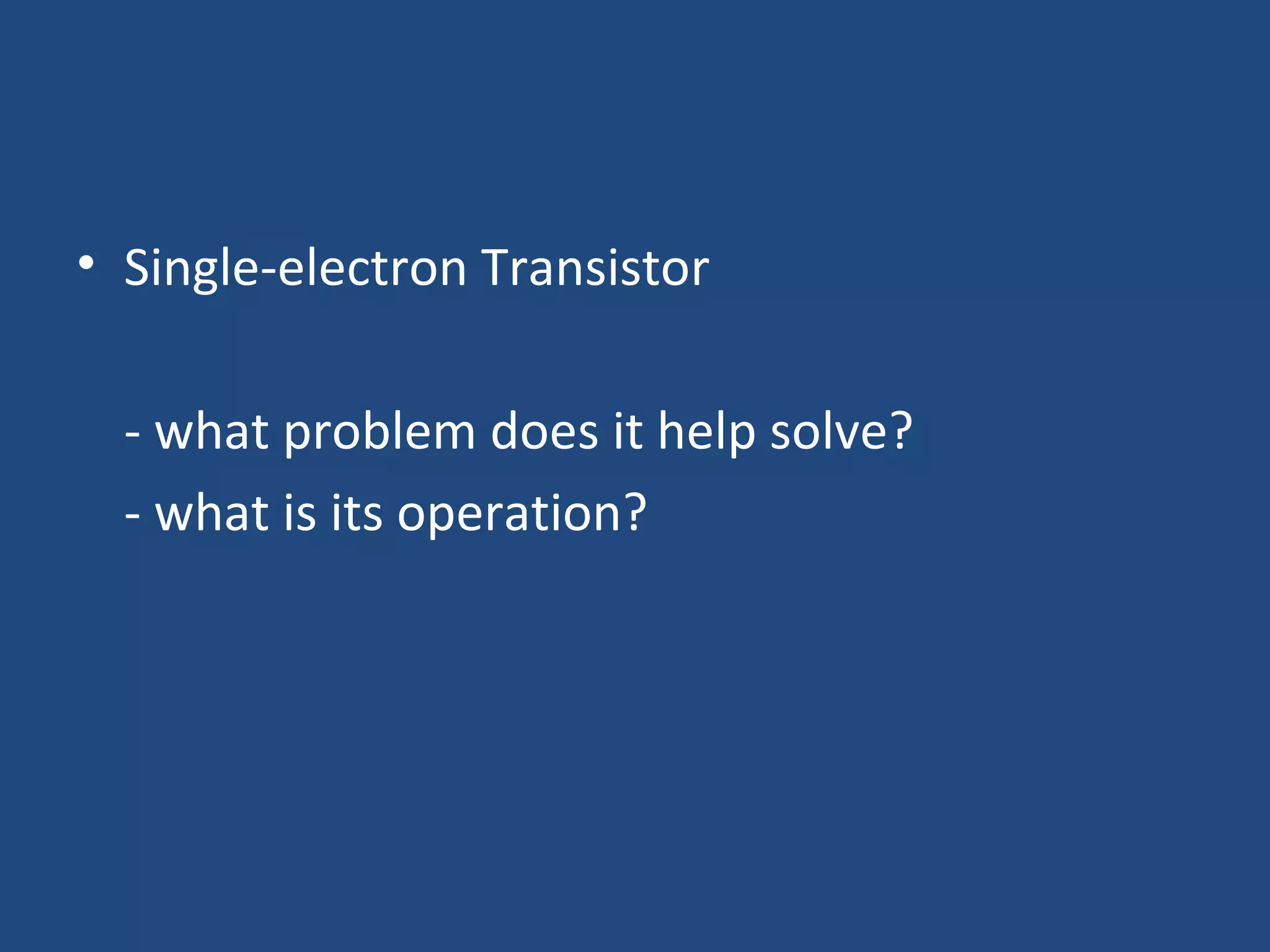 • Single-electron Transistor 
- what problem does it help solve? 
- what is its operation? 
 