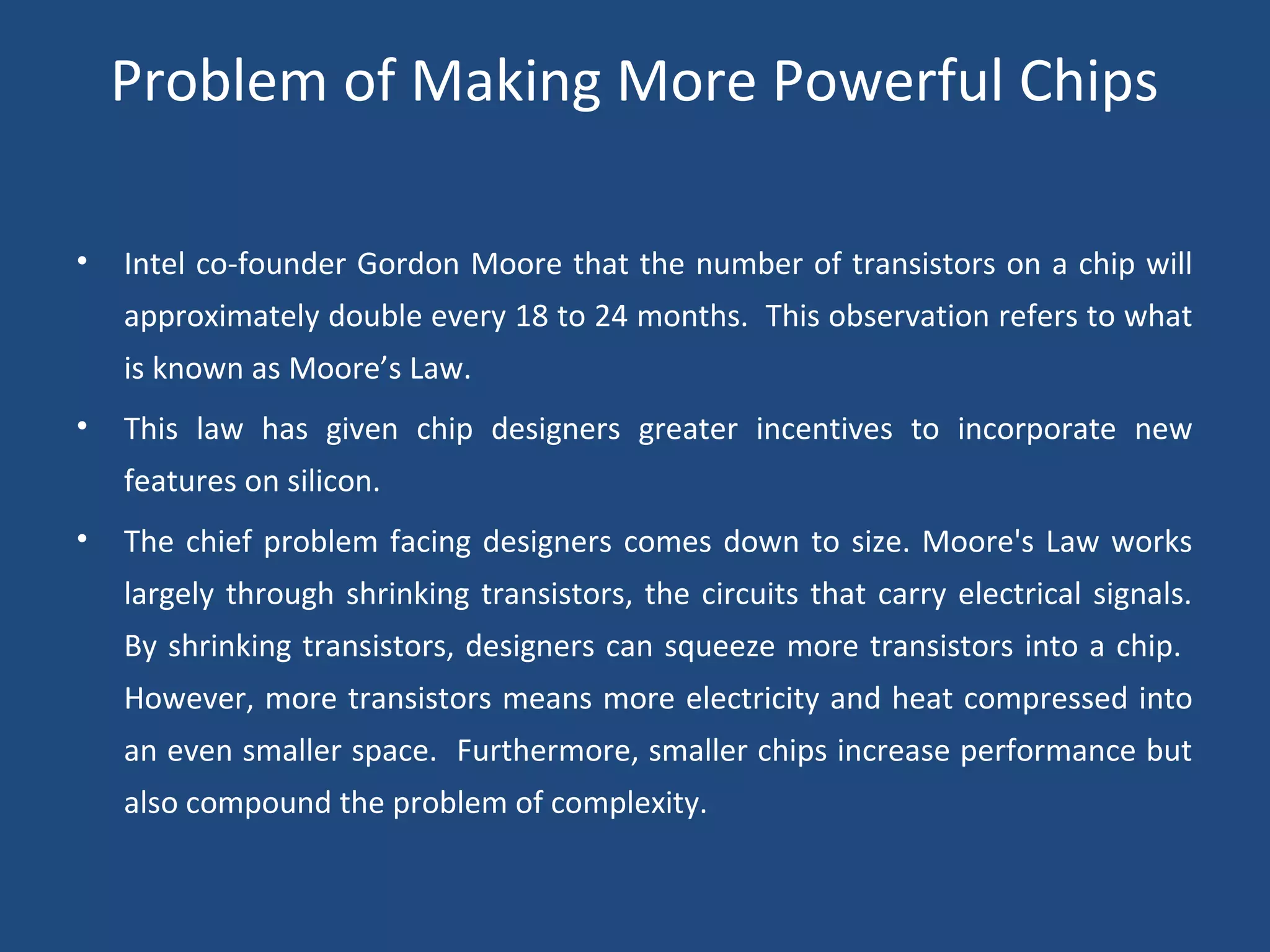 Problem of Making More Powerful Chips 
• Intel co-founder Gordon Moore that the number of transistors on a chip will 
approximately double every 18 to 24 months. This observation refers to what 
is known as Moore’s Law. 
• This law has given chip designers greater incentives to incorporate new 
features on silicon. 
• The chief problem facing designers comes down to size. Moore's Law works 
largely through shrinking transistors, the circuits that carry electrical signals. 
By shrinking transistors, designers can squeeze more transistors into a chip. 
However, more transistors means more electricity and heat compressed into 
an even smaller space. Furthermore, smaller chips increase performance but 
also compound the problem of complexity. 
 
