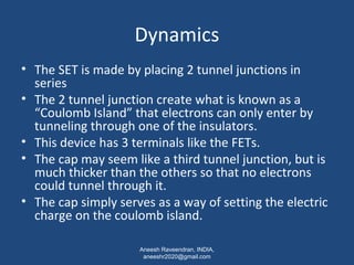 Dynamics 
• The SET is made by placing 2 tunnel junctions in 
series 
• The 2 tunnel junction create what is known as a 
“Coulomb Island” that electrons can only enter by 
tunneling through one of the insulators. 
• This device has 3 terminals like the FETs. 
• The cap may seem like a third tunnel junction, but is 
much thicker than the others so that no electrons 
could tunnel through it. 
• The cap simply serves as a way of setting the electric 
charge on the coulomb island. 
Aneesh Raveendran, INDIA, 
aneeshr2020@gmail.com 
 