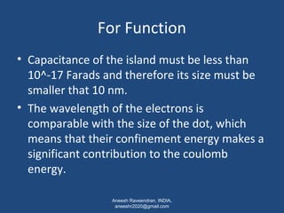 For Function 
• Capacitance of the island must be less than 
10^-17 Farads and therefore its size must be 
smaller that 10 nm. 
• The wavelength of the electrons is 
comparable with the size of the dot, which 
means that their confinement energy makes a 
significant contribution to the coulomb 
energy. 
Aneesh Raveendran, INDIA, 
aneeshr2020@gmail.com 
 