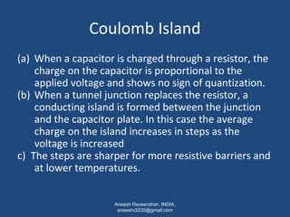 Coulomb Island 
(a) When a capacitor is charged through a resistor, the 
charge on the capacitor is proportional to the 
applied voltage and shows no sign of quantization. 
(b) When a tunnel junction replaces the resistor, a 
conducting island is formed between the junction 
and the capacitor plate. In this case the average 
charge on the island increases in steps as the 
voltage is increased 
c) The steps are sharper for more resistive barriers and 
at lower temperatures. 
Aneesh Raveendran, INDIA, 
aneeshr2020@gmail.com 
 