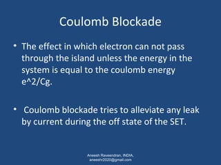 Coulomb Blockade 
• The effect in which electron can not pass 
through the island unless the energy in the 
system is equal to the coulomb energy 
e^2/Cg. 
• Coulomb blockade tries to alleviate any leak 
by current during the off state of the SET. 
Aneesh Raveendran, INDIA, 
aneeshr2020@gmail.com 
 