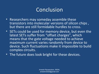 Conclusion 
• Researchers may someday assemble these 
transistors into molecular versions of silicon chips , 
but there are still formidable hurdles to cross. 
• SETs could be used for memory device, but even the 
latest SETs suffer from “offset charges”, which 
means that the gate voltage needed to achieve 
maximum current varies randomly from device to 
device. Such fluctuations make it impossible to build 
complex circuits. 
• The future does look bright for these devices. 
Aneesh Raveendran, INDIA, 
aneeshr2020@gmail.com 
 