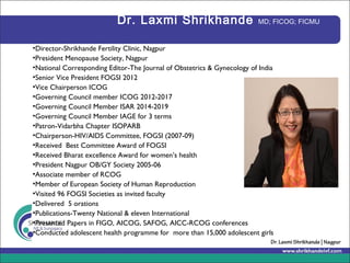 Dr. Laxmi Shrikhande MD; FICOG; FICMU
•Director-Shrikhande Fertility Clinic, Nagpur
•President Menopause Society, Nagpur
•National Corresponding Editor-The Journal of Obstetrics & Gynecology of India
•Senior Vice President FOGSI 2012
•Vice Chairperson ICOG
•Governing Council member ICOG 2012-2017
•Governing Council Member ISAR 2014-2019
•Governing Council Member IAGE for 3 terms
•Patron-Vidarbha Chapter ISOPARB
•Chairperson-HIV/AIDS Committee, FOGSI (2007-09)
•Received Best Committee Award of FOGSI
•Received Bharat excellence Award for women’s health
•President Nagpur OB/GY Society 2005-06
•Associate member of RCOG
•Member of European Society of Human Reproduction
•Visited 96 FOGSI Societies as invited faculty
•Delivered 5 orations
•Publications-Twenty National & eleven International
•Presented Papers in FIGO, AICOG, SAFOG, AICC-RCOG conferences
•Conducted adolescent health programme for more than 15,000 adolescent girls
 