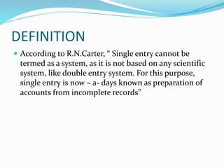 DEFINITION
 According to R.N.Carter, “ Single entry cannot be
termed as a system, as it is not based on any scientific
system, like double entry system. For this purpose,
single entry is now – a- days known as preparation of
accounts from incomplete records”
 