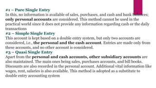 #1 – Pure Single Entry
In this, no information is available of sales, purchases, and cash and bank balances;
only personal accounts are considered. This method cannot be used in the
practical world since it does not provide any information regarding cash or the daily
transactions
#2 – Simple Single Entry
This account is kept based on a double entry system, but only two accounts are
considered, i.e., the personal and the cash account. Entries are made only from
these accounts, and no other account is considered.
#3 – Quasi Single Entry
Apart from the personal and cash accounts, other subsidiary accounts are
also maintained. The main ones being sales, purchases accounts, and bill books.
Discounts are also recorded in the personal account. Additional vital information like
wages, rent, salaries is also available. This method is adopted as a substitute to
double entry accounting system
 