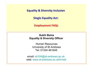 Equality & Diversity Inclusion

     Single Equality Act:

      Employment FAQs


          Sukhi Bains
  Equality & Diversity Officer

      Human Resources
    University of St Andrews
      Tel: 01334 461649

email: sb104@st-andrews.ac.uk
web: www.st-andrews.ac.uk/hr/edi
 