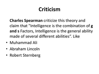 Criticism
Charles Spearman criticize this theory and
claim that "Intelligence is the combination of g
and s Factors, Intelligence is the general ability
made of several different abilities“. Like
• Muhammad Ali
• Abraham Lincoln
• Robert Sternberg
 