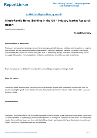 Find Industry reports, Company profiles
ReportLinker                                                                     and Market Statistics



                                             >> Get this Report Now by email!

Single-Family Home Building in the US - Industry Market Research
Report
Published on November 2010

                                                                                                           Report Summary



Solid foundations to rebuild upon


This industry is characterized by its large number of small-scale, geographically dispersed establishments. Competition on a regional
basis is intense, and only the largest players compete nationally. The industry is expected to emerge from a deep cyclical trough
(exacerbated by the subprime and financial crises) after 2009. As the economy recovers, consumers will return to buying and the
oversupply of houses from the real estate boom will dissolve, contributing to demand for new single-family homes.




This is the replacement for IBISWorld's November 2010 edition of Single-Family Home Building in the US




About this Industry




This Industry Market Research report from IBISWorld provides a detailed analysis of the Single-Family Home Building in the US
industry, including key growth trends, statistics, forecasts, the competitive environment including market shares and the key issues
facing the industry.




Industry Definition




This industry is comprised of firms that are primarily responsible for the construction of new single-family homes, where each housing
unit is separated from its neighbors by a ground-to-roof wall and has no housing units constructed above or below. The industry also
includes the remodeling of houses and other residential buildings. Industry operators consist of general contractors, remodelers and
builders that construct complexes on their own account for sale.




Single-Family Home Building in the US - Industry Market Research Report                                                       Page 1/5
 