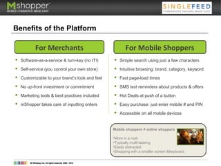 Benefits of the Platform
 Software-as-a-service & turn-key (no IT!)
 Self-service (you control your own store)
 Customizable to your brand’s look and feel
 No up-front investment or commitment
 Marketing tools & best practices included
 mShopper takes care of inputting orders
For Merchants
 Simple search using just a few characters
 Intuitive browsing: brand, category, keyword
 Fast page-load times
 SMS text reminders about products & offers
 Hot Deals at push of a button
 Easy purchase: just enter mobile # and PIN
 Accessible on all mobile devices
For Mobile Shoppers
Mobile shoppers ≠ online shoppers
•More in a rush
•Typically multi-tasking
•Easily distracted
•Shopping with a smaller screen &keyboard
 