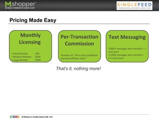 Pricing Made Easy
Monthly
Licensing
• Small Retailer $99
• Medium Retailer: $499
• Large Retailer $999
Per-Transaction
Commission
•Greater of: 5% or your published
standard affiliate rates*
Text Messaging
•100K+ messages sent monthly = 1
cent each
•<100K messages sent monthly =
1.5 cents each
That’s it, nothing more!
 