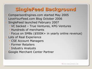 SingleFeed BackgroundSingleFeed Background
• ComparisonEngines.com started May 2005
• LoveYourFeed.com Blog October 2006
• SingleFeed launched February 2007
• VC backed – True Ventures, KPG Ventures
• Hundreds of merchants
• Focus on SMBs ($500K+ in yearly online revenue)
• Lots of Real Experience
• CSE Account Managers
• Former Retailers
• Industry Analysts
• Google Merchant Center Partner
WWW.SINGLEFEED.COM
 