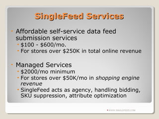 SingleFeed ServicesSingleFeed Services
• Affordable self-service data feed
submission services
• $100 - $600/mo.
• For stores over $250K in total online revenue
• Managed Services
• $2000/mo minimum
• For stores over $50K/mo in shopping engine
revenue
• SingleFeed acts as agency, handling bidding,
SKU suppression, attribute optimization
WWW.SINGLEFEED.COM
 