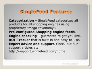 SingleFeed FeaturesSingleFeed Features
◦ Categorization – SingleFeed categorizes all
products for all shopping engines using
proprietary “mega-taxonomy”.
◦ Pre-configured Shopping engine feeds.
◦ Engine checking – guarantee to get you live.
◦ ROI-Tracker that is built-in and easy-to-use.
◦ Expert advice and support. Check out our
support articles at:
http://support.singlefeed.com/home
WWW.SINGLEFEED.COM
 