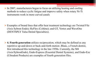  In 2007, manufacturers began to focus on utilizing heating and cooling
methods to reduce cyclic fatigue and improve safety when rotary Ni-Ti
instruments work in more curved canals
 Examples of brand lines that offer heat treatment technology are Twisted File
(Axis Sybron Endo); HyFlex (Coltène); and GT, Vortex and WaveOne
(DENTSPLY Tulsa Dental Specialties).
 4. Fourth generation utilizes reciprocation, which may be defined as any
repetitive up-and-down or back-and-forth motion .Blanc, a French dentist,
first introduced this technology in the late 1950s. Currently, the M4
(Axis/SybronEndo), Endo-Express (Essential Dental Systems), and Endo-Eze
(Ultradent Products) are examples of fourth generation files.
 