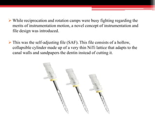  While reciprocation and rotation camps were busy fighting regarding the
merits of instrumentation motion, a novel concept of instrumentation and
file design was introduced.
 This was the self-adjusting file (SAF). This file consists of a hollow,
collapsible cylinder made up of a very thin NiTi lattice that adapts to the
canal walls and sandpapers the dentin instead of cutting it.
 