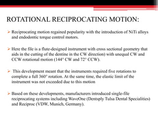 ROTATIONAL RECIPROCATING MOTION:
 Reciprocating motion regained popularity with the introduction of NiTi alloys
and endodontic torque control motors.
 Here the file is a flute-designed instrument with cross sectional geometry that
aids in the cutting of the dentine in the CW direction) with unequal CW and
CCW rotational motion (144° CW and 72° CCW).
 This development meant that the instruments required five rotations to
complete a full 360° rotation. At the same time, the elastic limit of the
instrument was not exceeded due to this motion
 Based on these developments, manufacturers introduced single-file
reciprocating systems including WaveOne (Dentsply Tulsa Dental Specialities)
and Reciproc (VDW, Munich, Germany).
 