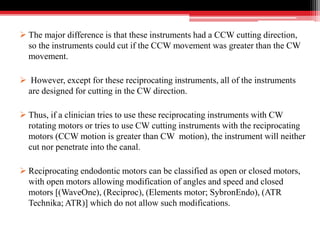  The major difference is that these instruments had a CCW cutting direction,
so the instruments could cut if the CCW movement was greater than the CW
movement.
 However, except for these reciprocating instruments, all of the instruments
are designed for cutting in the CW direction.
 Thus, if a clinician tries to use these reciprocating instruments with CW
rotating motors or tries to use CW cutting instruments with the reciprocating
motors (CCW motion is greater than CW motion), the instrument will neither
cut nor penetrate into the canal.
 Reciprocating endodontic motors can be classified as open or closed motors,
with open motors allowing modification of angles and speed and closed
motors [(WaveOne), (Reciproc), (Elements motor; SybronEndo), (ATR
Technika; ATR)] which do not allow such modifications.
 