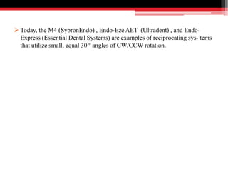  Today, the M4 (SybronEndo) , Endo-Eze AET (Ultradent) , and Endo-
Express (Essential Dental Systems) are examples of reciprocating sys- tems
that utilize small, equal 30 º angles of CW/CCW rotation.
 