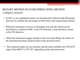 ROTARY MOTION PLUS RECIPROCATING MOTION
( Adaptive motion)
 In 2013, a new endodontic motor was introduced by Sybron Endo (Elements)
that aims to combine the advantages of both rotary and reciprocating motions.
 When the instrument is not (or is minimally) stressed, the motion can be
described as a rotation of 600° in the CW direction, a stop and then a restart
in the CW direction.
 When the instrument engages dentine or the root canal filling, the motion of
the instrument becomes reciprocal due to the increased stress.
 The reciprocal angles are not constant, and the motor modifies the CW/CCW
angles from 600/0° to 370/ 50°, depending on the intracanal stress
 