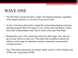 WAVE ONE
 The WaveOne concept provides a single- file shaping technique, regardless
of the length, diameter, or curvature of any given canal.
 In fact, it has been shown that a single-file reciprocating shaping technique
utilizing unequal CW/CCW angles is over 4 times safer and almost 3 times
faster than using multiple rotary files to achieve the same final shape
 Strategically, only 1 file is generally utilized to fully shape virtu- ally any
given canal. However, there are 3 WaveOne files available to effectively
address a wide range of endodontic anatomy commonly encountered in
everyday practice .
 The 3 WaveOne instruments are termed Small (yellow 21/06), Primary (red
25/08), and Large (black 40/08).
 