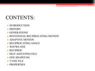 CONTENTS:
 INTRODUCTION
 HISTORY
 GENERATIONS
 ROTATIONAL RECIPROCATING MOTION
 ADAPTIVE MOTION
 RECIPROCATING ANGLE
 WAVWE ONE
 RECIPROC
 SELF ADJUSTING FILE
 ONE SHAPEF360
 T ONE FILE
 PROPERTIES
 