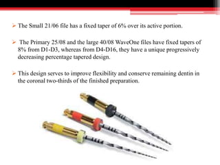  The Small 21/06 file has a fixed taper of 6% over its active portion.
 The Primary 25/08 and the large 40/08 WaveOne files have fixed tapers of
8% from D1-D3, whereas from D4-D16, they have a unique progressively
decreasing percentage tapered design.
 This design serves to improve flexibility and conserve remaining dentin in
the coronal two-thirds of the finished preparation.
 