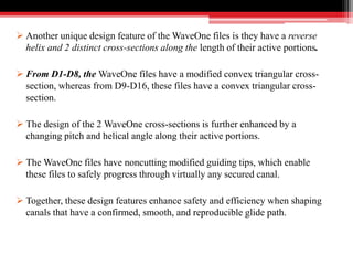  Another unique design feature of the WaveOne files is they have a reverse
helix and 2 distinct cross-sections along the length of their active portions.
 From D1-D8, the WaveOne files have a modified convex triangular cross-
section, whereas from D9-D16, these files have a convex triangular cross-
section.
 The design of the 2 WaveOne cross-sections is further enhanced by a
changing pitch and helical angle along their active portions.
 The WaveOne files have noncutting modified guiding tips, which enable
these files to safely progress through virtually any secured canal.
 Together, these design features enhance safety and efficiency when shaping
canals that have a confirmed, smooth, and reproducible glide path.
 