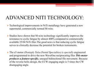 ADVANCED NITI TECHNOLOGY:
 Technological improvements in NiTi metallurgy have generated a new
supermetal, commercially termed M-wire.
 Studies have shown that M-wire technology significantly improves the
resistance to cyclic fatigue by almost 400% compared to commercially
available 25/04 NiTi files.The good news is that reducing cyclic fatigue
serves to clinically decrease the potential for broken instruments.
 The e3 motor (Dentsply Tulsa Dental Specialties) is specially engineered
and programmed to drive the new WaveOne reciprocating files This motor
produces a feature-specific, unequal bidirectional file movement. Because
of the reverse helix design, the CCW engaging angle is 5 times the CW
disengaging angle.
 