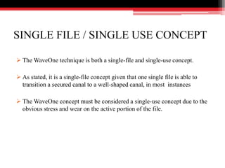 SINGLE FILE / SINGLE USE CONCEPT
 The WaveOne technique is both a single-file and single-use concept.
 As stated, it is a single-file concept given that one single file is able to
transition a secured canal to a well-shaped canal, in most instances
 The WaveOne concept must be considered a single-use concept due to the
obvious stress and wear on the active portion of the file.
 