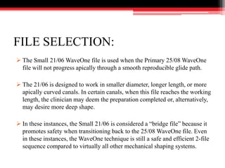 FILE SELECTION:
 The Small 21/06 WaveOne file is used when the Primary 25/08 WaveOne
file will not progress apically through a smooth reproducible glide path.
 The 21/06 is designed to work in smaller diameter, longer length, or more
apically curved canals. In certain canals, when this file reaches the working
length, the clinician may deem the preparation completed or, alternatively,
may desire more deep shape.
 In these instances, the Small 21/06 is considered a “bridge file” because it
promotes safety when transitioning back to the 25/08 WaveOne file. Even
in these instances, the WaveOne technique is still a safe and efficient 2-file
sequence compared to virtually all other mechanical shaping systems.
 