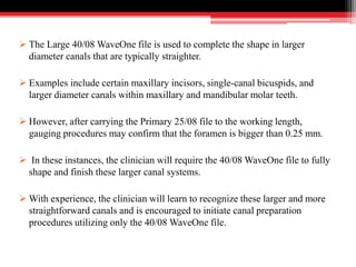  The Large 40/08 WaveOne file is used to complete the shape in larger
diameter canals that are typically straighter.
 Examples include certain maxillary incisors, single-canal bicuspids, and
larger diameter canals within maxillary and mandibular molar teeth.
 However, after carrying the Primary 25/08 file to the working length,
gauging procedures may confirm that the foramen is bigger than 0.25 mm.
 In these instances, the clinician will require the 40/08 WaveOne file to fully
shape and finish these larger canal systems.
 With experience, the clinician will learn to recognize these larger and more
straightforward canals and is encouraged to initiate canal preparation
procedures utilizing only the 40/08 WaveOne file.
 