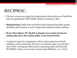 RECIPROC:
 This new system uses single file reciprocation without prior use of hand files
and was launched by VDW GmbH, Munich, Germany in 2011.
 Manufacturing: Made from an M-Wire nickel-titanium that offers greater
flexibility and resistance to cyclic fatigue than traditional nickel-titanium
 Device Description: The flexible S-shaped cross-section having two
cutting edges gives fine cutting ability at decreased friction.
 A regressive taper for a preparation with no unnecessary loss of tooth
substance at the coronal end. They have a continuous taper over the first 3
mm of their working part followed by a decreasing taper until the shaft.
RECIPROC cleans even severely curved canals (Bürklein., et al. 2012).
 