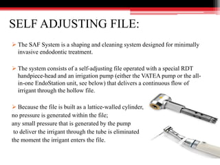 SELF ADJUSTING FILE:
 The SAF System is a shaping and cleaning system designed for minimally
invasive endodontic treatment.
 The system consists of a self-adjusting file operated with a special RDT
handpiece-head and an irrigation pump (either the VATEA pump or the all-
in-one EndoStation unit, see below) that delivers a continuous flow of
irrigant through the hollow file.
 Because the file is built as a lattice-walled cylinder,
no pressure is generated within the file;
any small pressure that is generated by the pump
to deliver the irrigant through the tube is eliminated
the moment the irrigant enters the file.
 