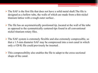  The SAF is the first file that does not have a solid metal shaft.The file is
designed as a hollow tube, the walls of which are made from a thin nickel
titanium lattice with a rough outer surface .
 The file has an asymmetrically positioned tip ,located at the wall of the tube
as opposed to the symmetrically centered tips found in all conventional
nickel titanium rotary files.
 The SAF system is extremely flexible and also extremely compressible, so
that a 1.5-mm diameter SAF may be compressed into a root canal in which
only a #20 K file could previously be inserted .
 This compressibility also enables the file to adapt to the cross-sectional
shape of the canal.
 