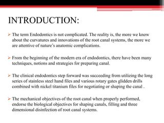 INTRODUCTION:
 The term Endodontics is not complicated. The reality is, the more we know
about the curvatures and innovations of the root canal systems, the more we
are attentive of nature’s anatomic complications.
 From the beginning of the modern era of endodontics, there have been many
techniques, notions and strategies for preparing canal.
 The clinical endodontics step forward was succeeding from utilizing the long
series of stainless steel hand files and various rotary gates glidden drills
combined with nickel titanium files for negotiating or shaping the canal .
 The mechanical objectives of the root canal when properly performed,
endorse the biological objectives for shaping canals, filling and three
dimensional disinfection of root canal systems.
 