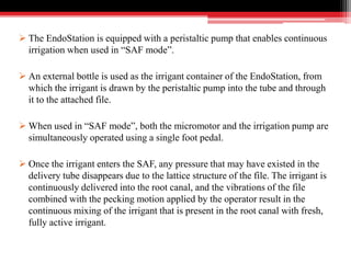  The EndoStation is equipped with a peristaltic pump that enables continuous
irrigation when used in “SAF mode”.
 An external bottle is used as the irrigant container of the EndoStation, from
which the irrigant is drawn by the peristaltic pump into the tube and through
it to the attached file.
 When used in “SAF mode”, both the micromotor and the irrigation pump are
simultaneously operated using a single foot pedal.
 Once the irrigant enters the SAF, any pressure that may have existed in the
delivery tube disappears due to the lattice structure of the file. The irrigant is
continuously delivered into the root canal, and the vibrations of the file
combined with the pecking motion applied by the operator result in the
continuous mixing of the irrigant that is present in the root canal with fresh,
fully active irrigant.
 