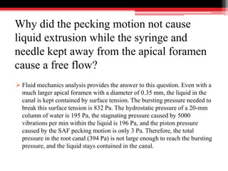 Why did the pecking motion not cause
liquid extrusion while the syringe and
needle kept away from the apical foramen
cause a free flow?
 Fluid mechanics analysis provides the answer to this question. Even with a
much larger apical foramen with a diameter of 0.35 mm, the liquid in the
canal is kept contained by surface tension. The bursting pressure needed to
break this surface tension is 832 Pa. The hydrostatic pressure of a 20-mm
column of water is 195 Pa, the stagnating pressure caused by 5000
vibrations per min within the liquid is 196 Pa, and the piston pressure
caused by the SAF pecking motion is only 3 Pa. Therefore, the total
pressure in the root canal (394 Pa) is not large enough to reach the bursting
pressure, and the liquid stays contained in the canal.
 