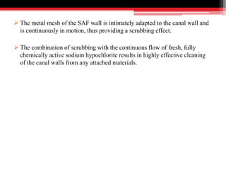  The metal mesh of the SAF wall is intimately adapted to the canal wall and
is continuously in motion, thus providing a scrubbing effect.
 The combination of scrubbing with the continuous flow of fresh, fully
chemically active sodium hypochlorite results in highly effective cleaning
of the canal walls from any attached materials.
 