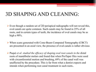 3D SHAPING AND CLEANING:
 Even though a random set of 2D periapical radiographs will not reveal this,
oval canals are quite common. Such canals may be found in 25% of all
roots, and in certain types of teeth, the incidence of oval canals may be as
high a 90%.
 When scans generated with Cone-Beam Computed Tomography (CBCT)
are presented in an axial view, the presence of oval canals is rather obvious
 Paqué et al. studied the efficacy of shaping oval root canals in the distal
roots of mandibular molars and found that when ProTaper files were used
with circumferential motion and brushing, 69% of the canal wall was
unaffected by the procedure. This is far from what a dentist expects and
intends when performing root canal treatment in such roots..
 