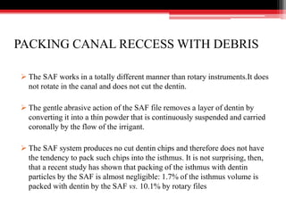 PACKING CANAL RECCESS WITH DEBRIS
 The SAF works in a totally different manner than rotary instruments.It does
not rotate in the canal and does not cut the dentin.
 The gentle abrasive action of the SAF file removes a layer of dentin by
converting it into a thin powder that is continuously suspended and carried
coronally by the flow of the irrigant.
 The SAF system produces no cut dentin chips and therefore does not have
the tendency to pack such chips into the isthmus. It is not surprising, then,
that a recent study has shown that packing of the isthmus with dentin
particles by the SAF is almost negligible: 1.7% of the isthmus volume is
packed with dentin by the SAF vs. 10.1% by rotary files
 